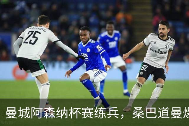 曼城阿森纳杯赛练兵，桑巴道曼爆发彰显豪门厚度
